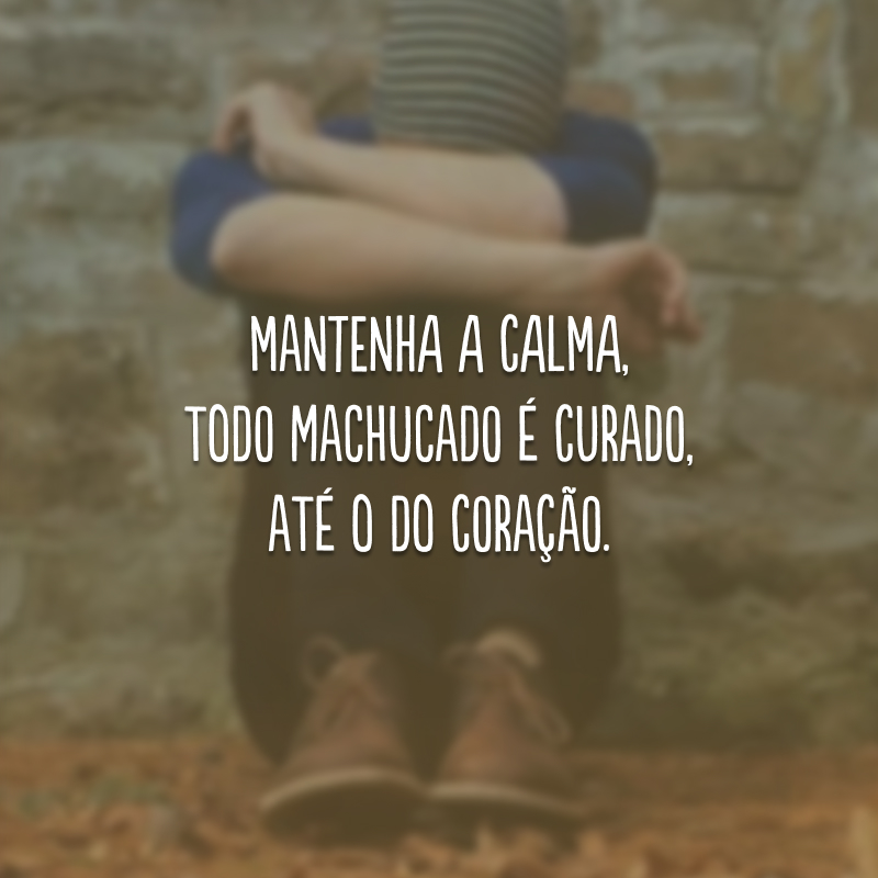 Mantenha a calma, todo machucado é curado, até o do coração.
