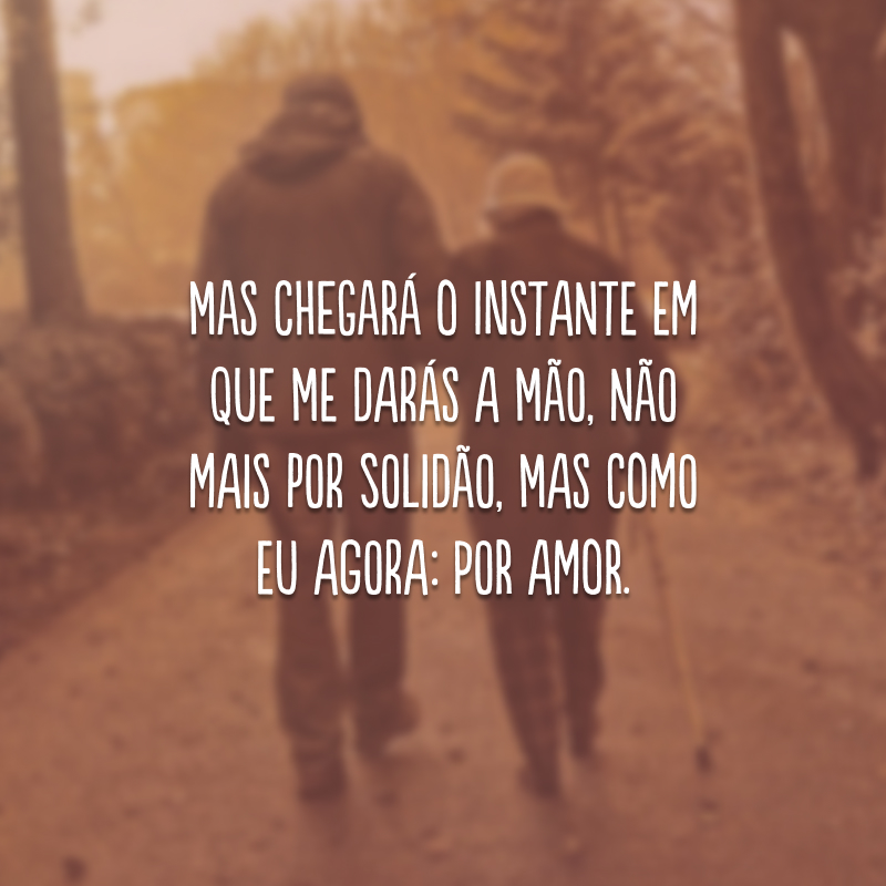 Mas chegará o instante em que me darás a mão, não mais por solidão, mas como eu agora: por amor.