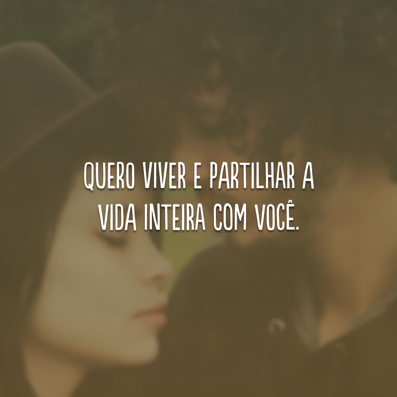 Quero viver e partilhar a vida inteira com você. 
