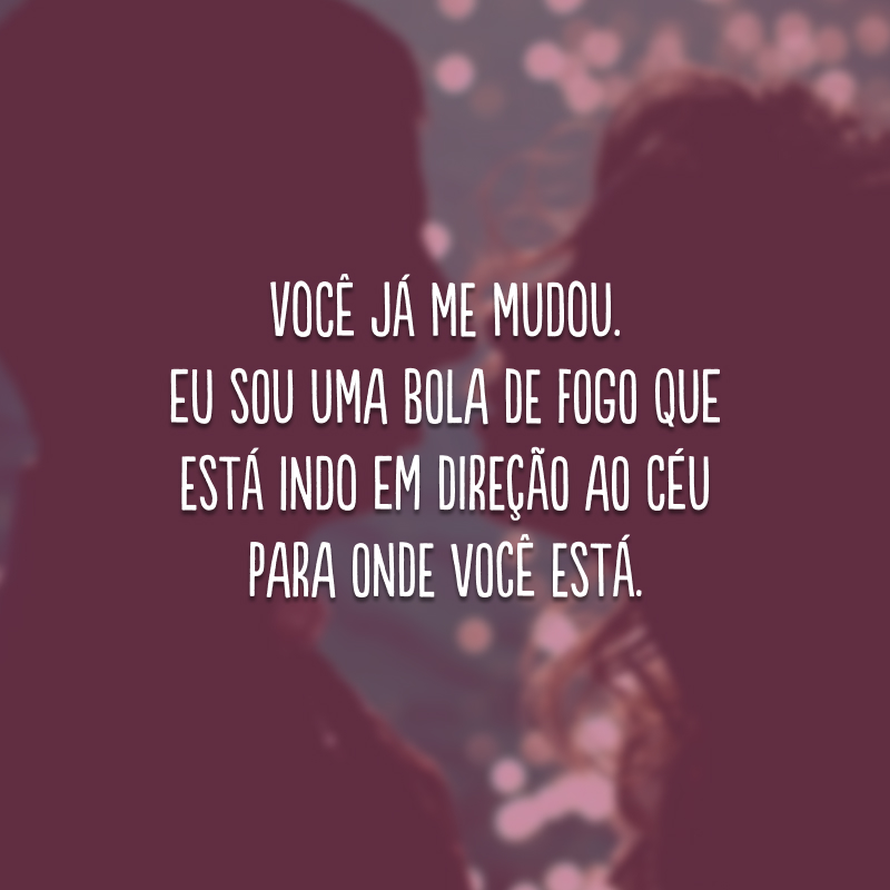 Você já me mudou. Eu sou uma bola de fogo que está indo em direção ao céu para onde você está. 