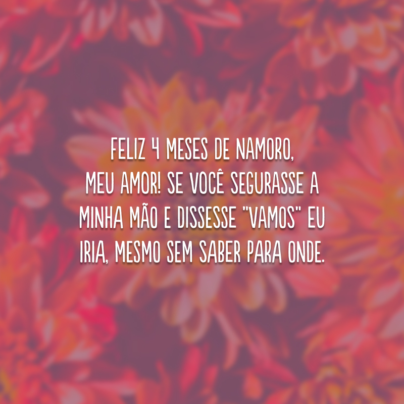 Feliz 4 meses de namoro, meu amor! Se você segurasse a minha mão e dissesse “vamos” eu iria, mesmo sem saber para onde.