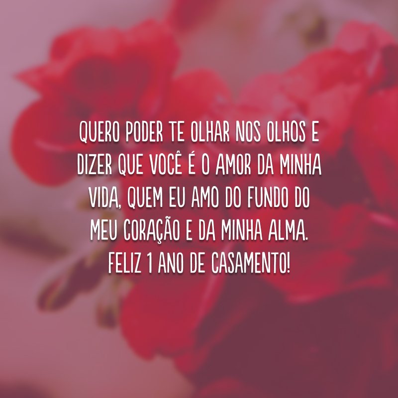 Quero poder te olhar nos olhos e dizer que você é o amor da minha vida, quem eu amo do fundo do meu coração e da minha alma. Feliz 1 ano de casamento!