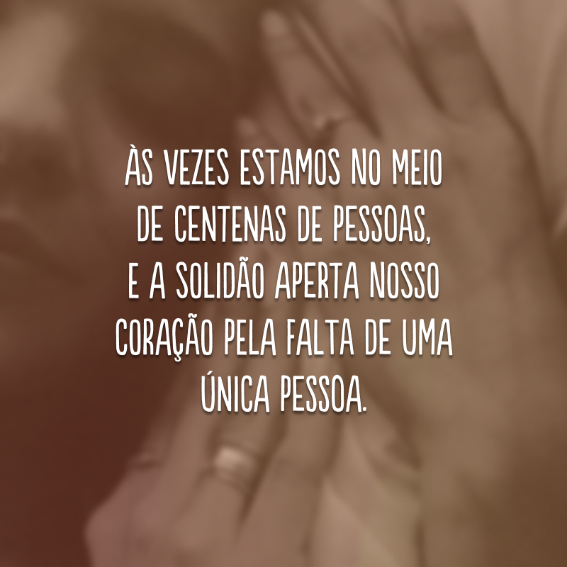 Às vezes estamos no meio de centenas de pessoas, e a solidão aperta nosso coração pela falta de uma única pessoa.