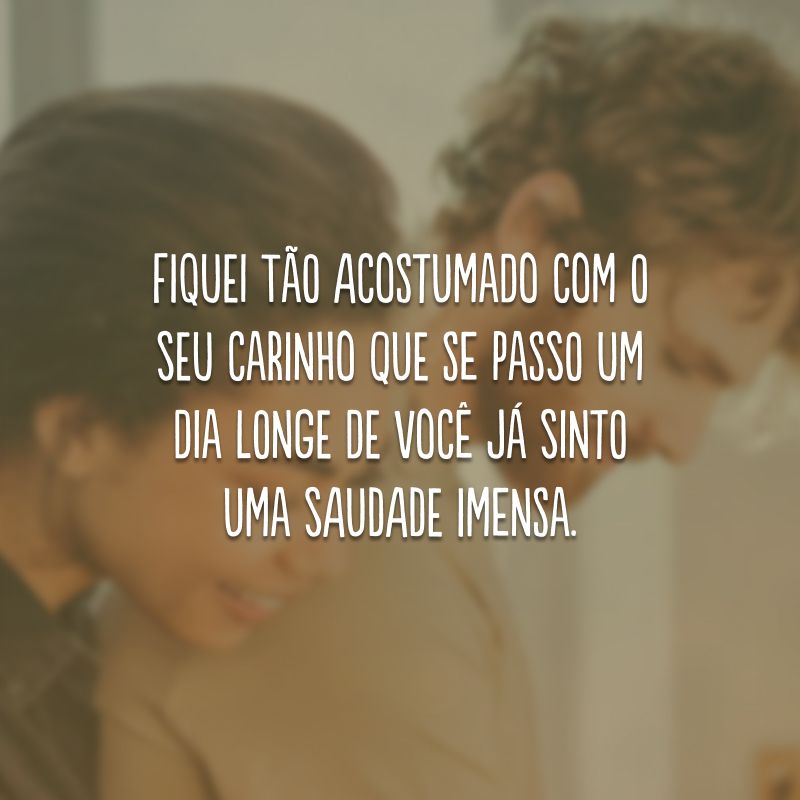 Fiquei tão acostumado com o seu carinho que se passo um dia longe de você já sinto uma saudade imensa. 