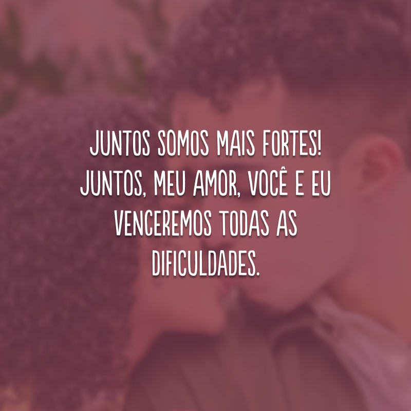 Juntos somos mais fortes! Juntos, meu amor, você e eu venceremos todas as dificuldades.
