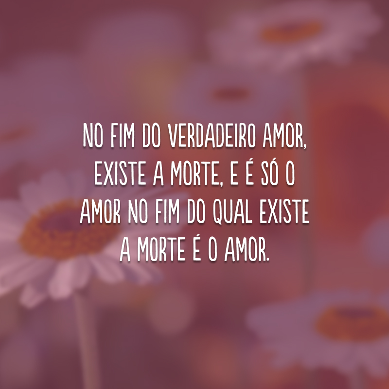 No fim do verdadeiro amor, existe a morte, e é só o amor no fim do qual existe a morte é o amor. 