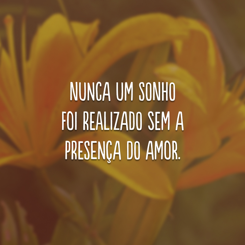 Nunca um sonho foi realizado sem a presença do amor.
