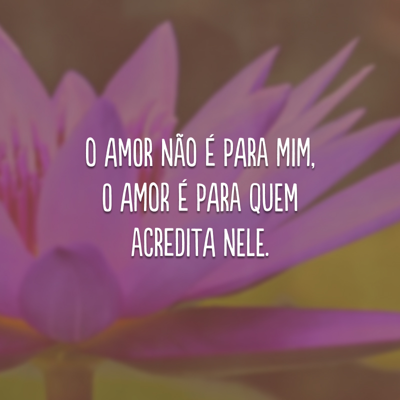 O amor não é para mim, o amor é para quem acredita nele.