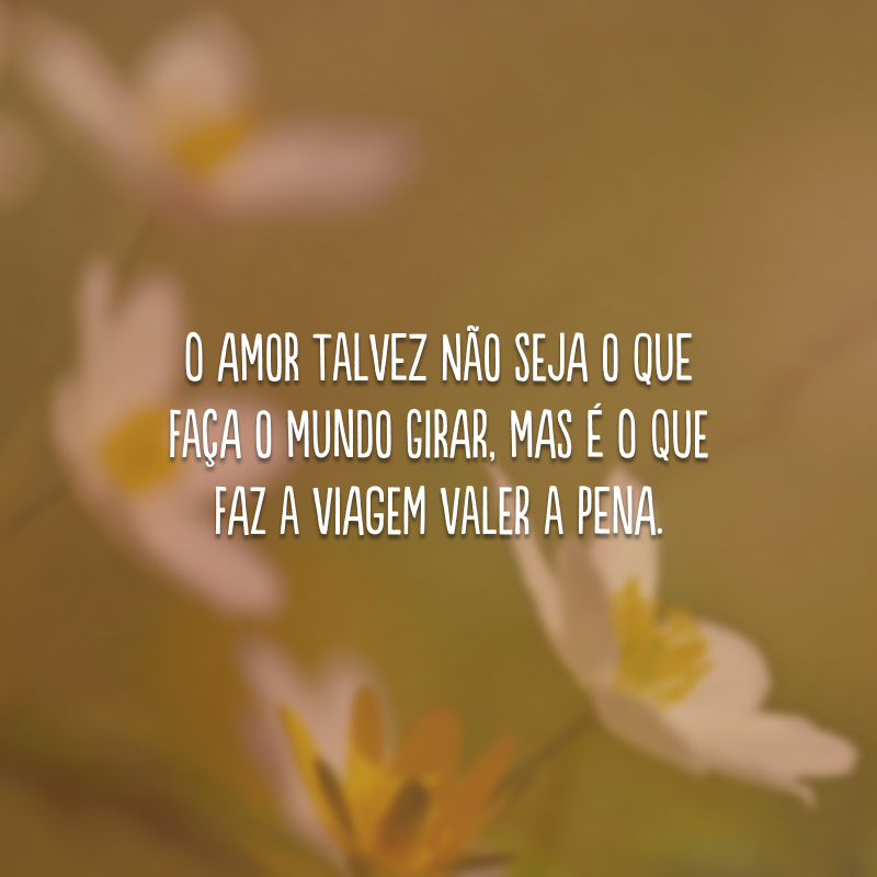 O amor talvez não seja o que faça o mundo girar, mas é o que faz a viagem valer a pena.