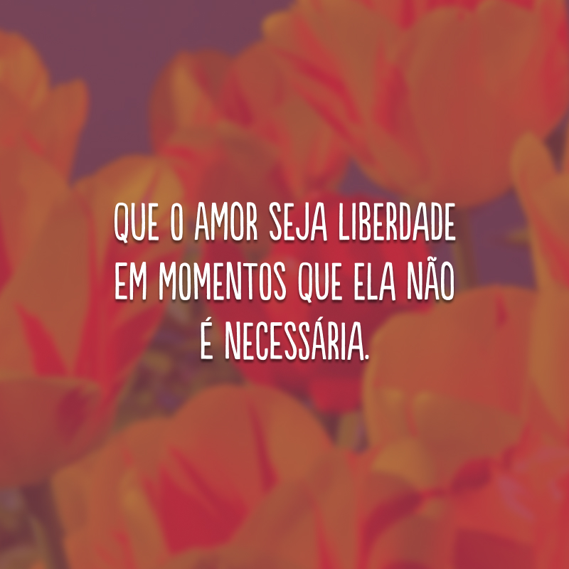 Que o amor seja liberdade em momentos que ela não é necessária.
