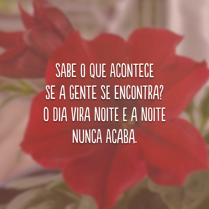 Sabe o que acontece se a gente se encontra? O dia vira noite e a noite nunca acaba. 