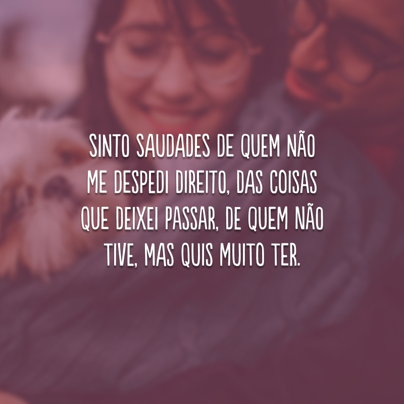 Sinto saudades de quem não me despedi direito, das coisas que deixei passar, de quem não tive, mas quis muito ter.
