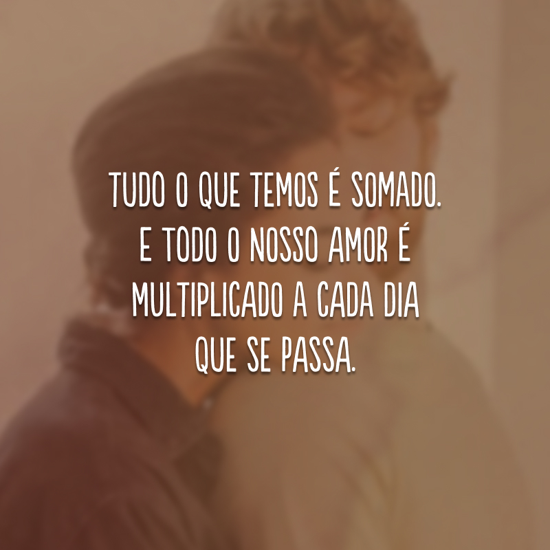 Tudo o que temos é somado. E todo o nosso amor é multiplicado a cada dia que se passa.
