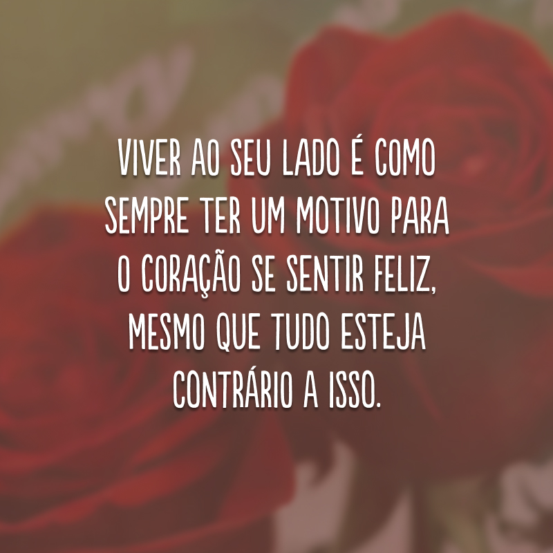 Viver ao seu lado é como sempre ter um motivo para o coração se sentir feliz, mesmo que tudo esteja contrário a isso.
