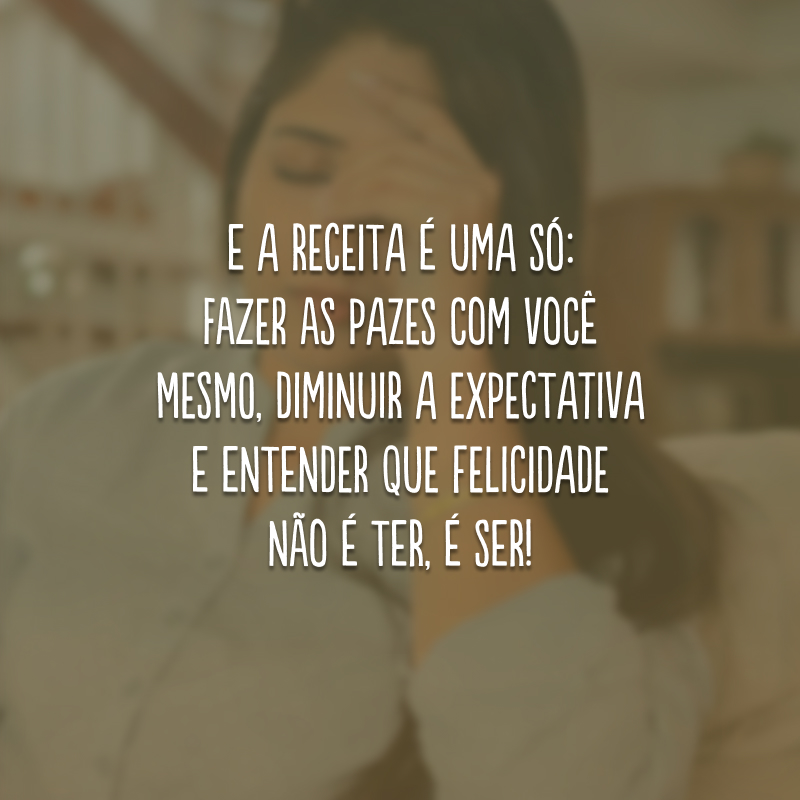 E a receita é uma só: fazer as pazes com você mesmo, diminuir a expectativa e entender que felicidade não é ter, é ser! 