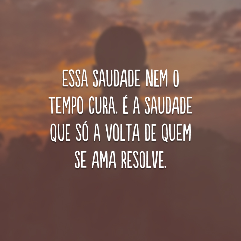 Essa saudade nem o tempo cura. É a saudade que só a volta de quem se ama resolve.
