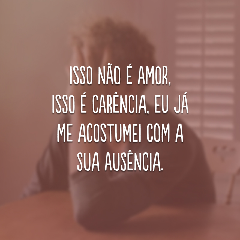 Isso não é amor, isso é carência, eu já me acostumei com a sua ausência.