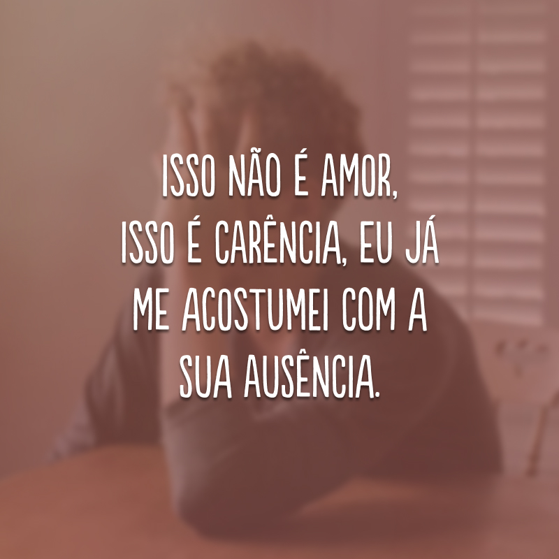 Isso não é amor, isso é carência, eu já me acostumei com a sua ausência.