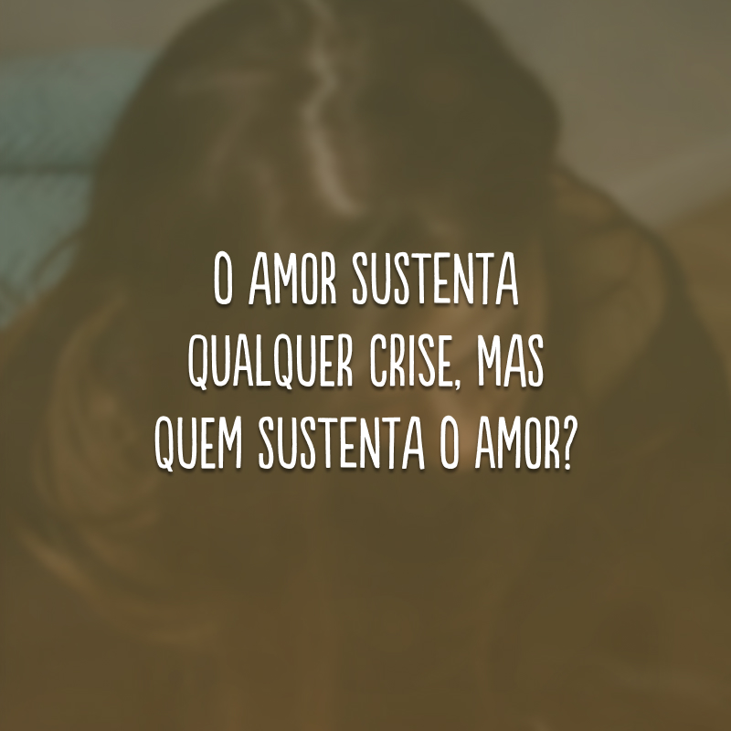 O amor sustenta qualquer crise, mas quem sustenta o amor?