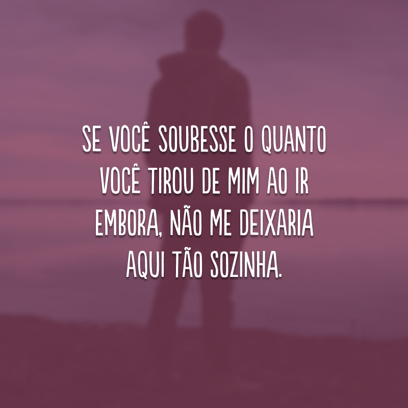 Se você soubesse o quanto você tirou de mim ao ir embora, não me deixaria aqui tão sozinha. 
