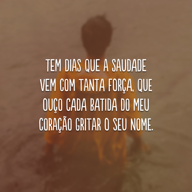 Tem dias que a saudade vem com tanta força, que ouço cada batida do meu coração gritar o seu nome.
