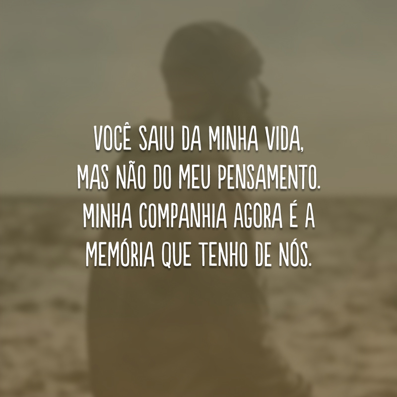 Você saiu da minha vida, mas não do meu pensamento. Minha companhia agora é a memória que tenho de nós.