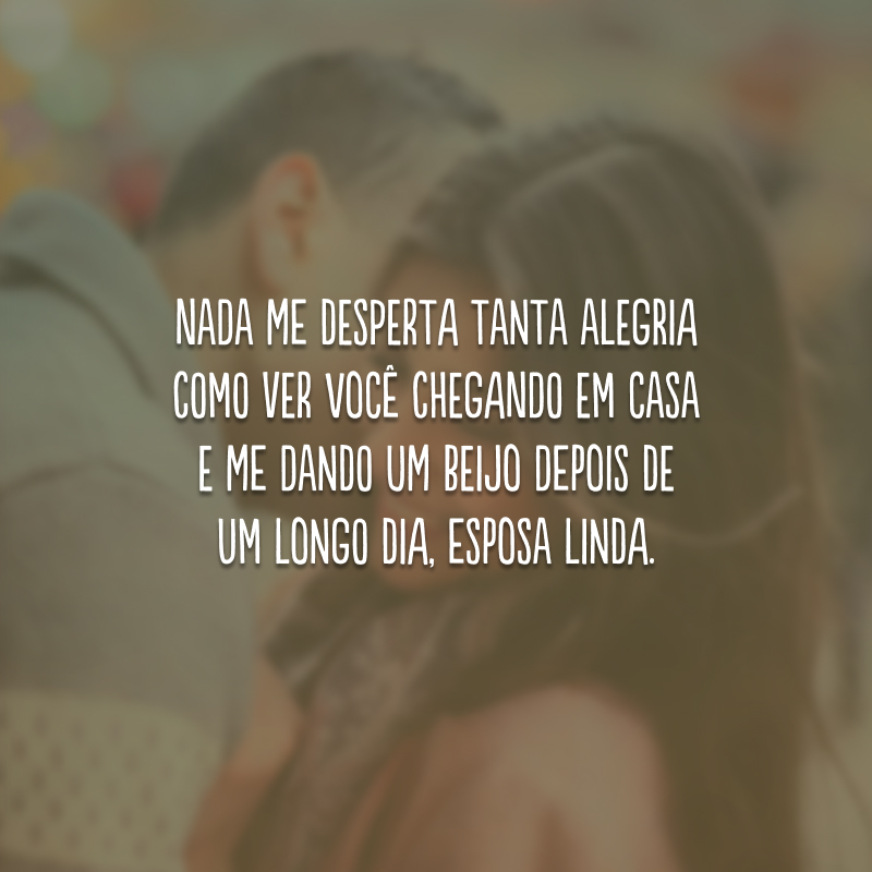 Nada me desperta tanta alegria como ver você chegando em casa e me dando um beijo depois de um longo dia, esposa linda.