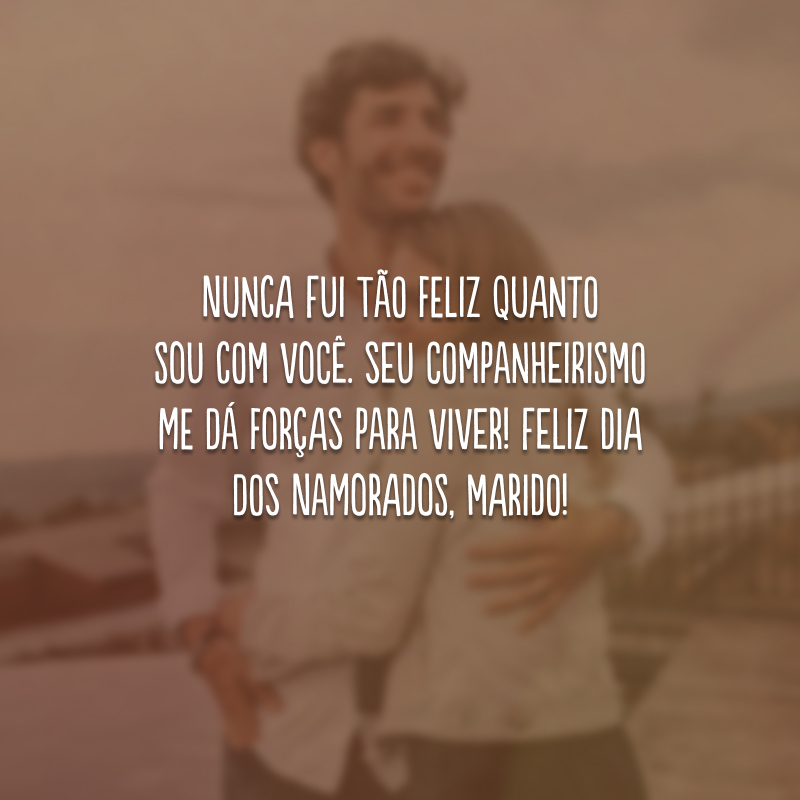 Nunca fui tão feliz quanto sou com você. Seu companheirismo me dá forças para viver! Feliz Dia dos Namorados, marido!
