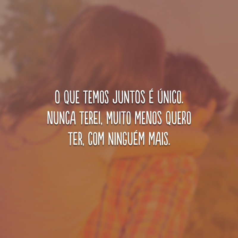 O que temos juntos é único. Nunca terei, muito menos quero ter, com ninguém mais.
