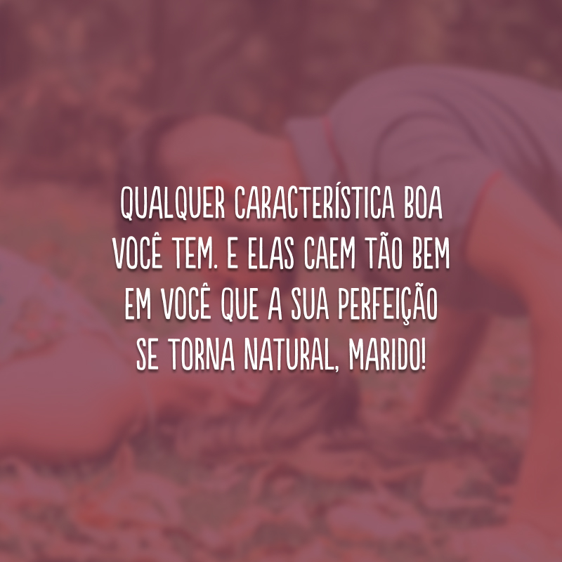 Qualquer característica boa você tem. E elas caem tão bem em você que a sua perfeição se torna natural, marido!
