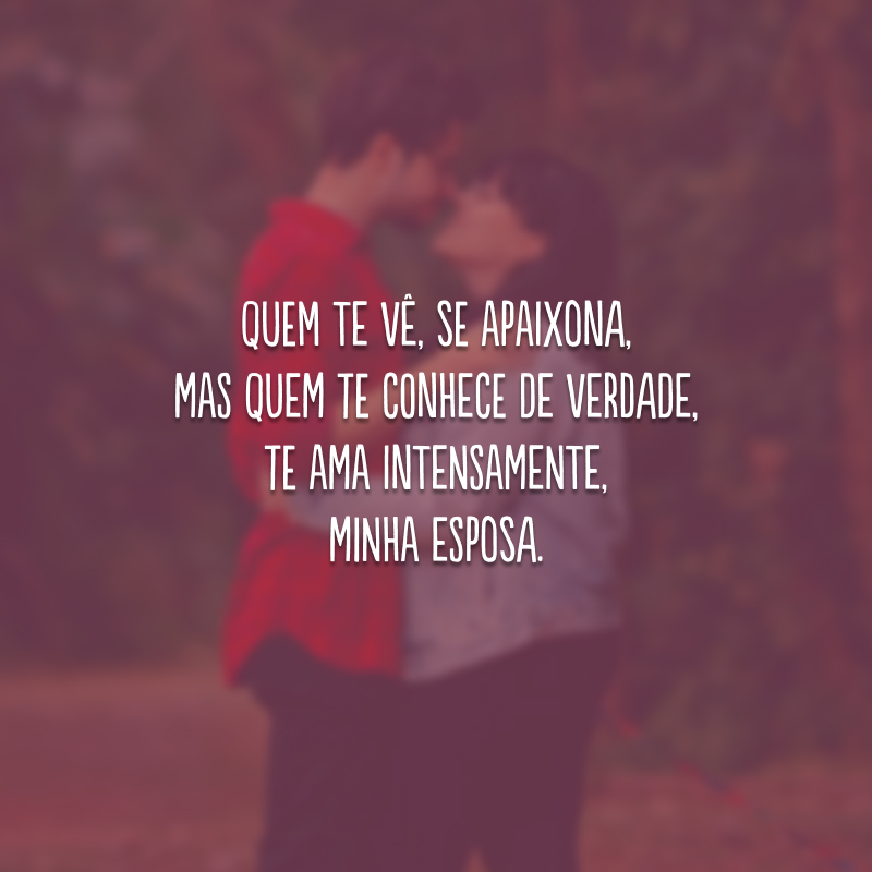 Quem te vê, se apaixona, mas quem te conhece de verdade, te ama intensamente, minha esposa.
