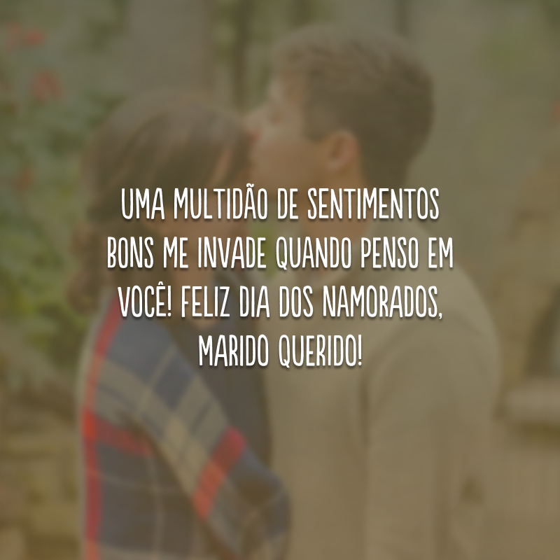 Uma multidão de sentimentos bons me invade quando penso em você! Feliz Dia dos Namorados, marido querido!
