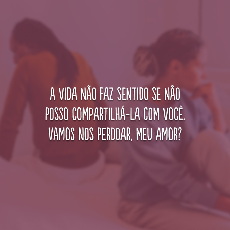 A vida não faz sentido se não posso compartilhá-la com você. Vamos nos perdoar, meu amor?
