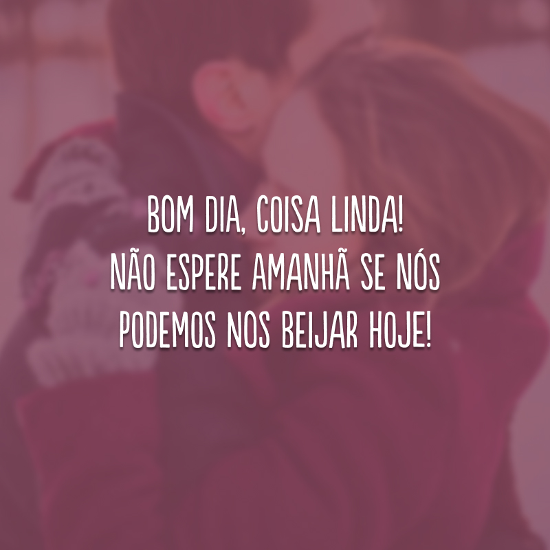 Bom dia, coisa linda! Não espere amanhã se nós podemos nos beijar hoje!
