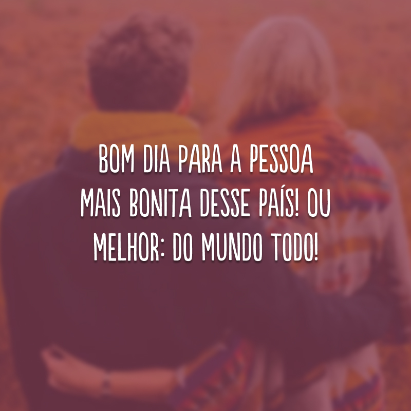 Bom dia para a pessoa mais bonita desse país! Ou melhor: do mundo todo!