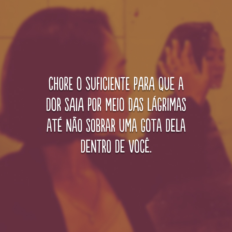 Chore o suficiente para que a dor saia por meio das lágrimas até não sobrar uma gota dela dentro de você.
