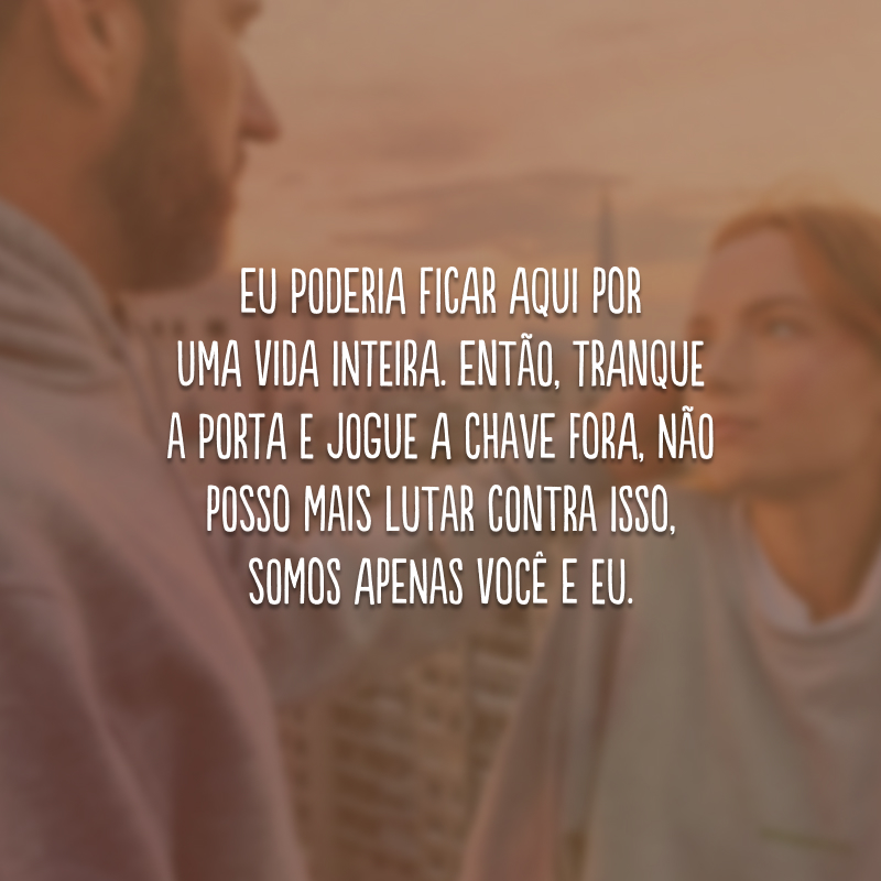 Eu poderia ficar aqui por uma vida inteira. Então, tranque a porta e jogue a chave fora, não posso mais lutar contra isso, somos apenas você e eu.