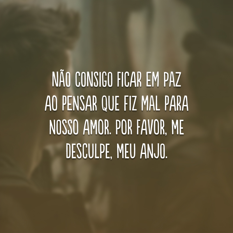 Não consigo ficar em paz ao pensar que fiz mal para nosso amor. Por favor, me desculpe, meu anjo.
