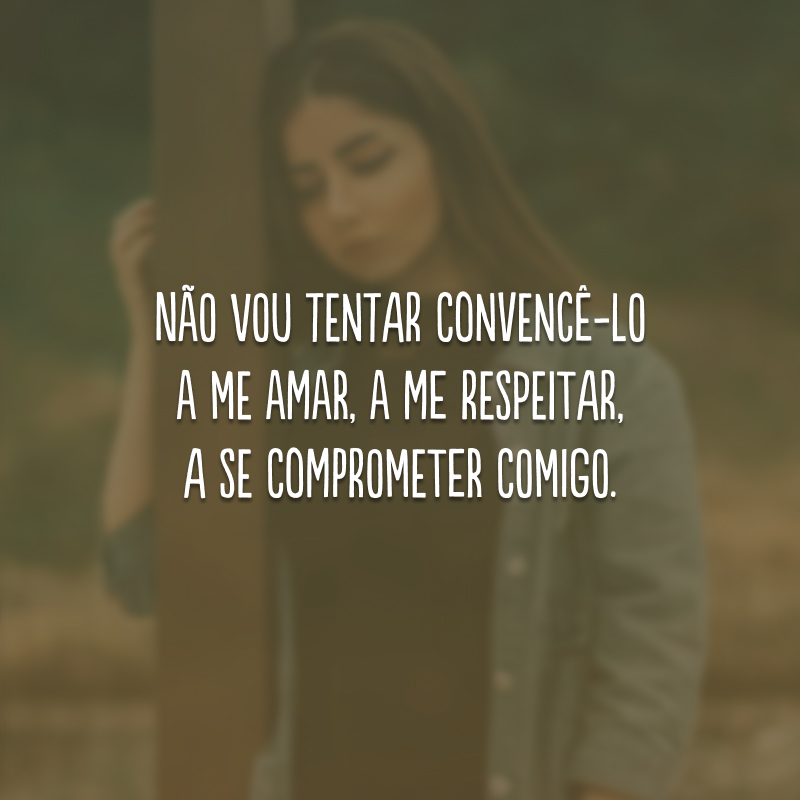 Não vou tentar convencê-lo a me amar, a me respeitar, a se comprometer comigo.