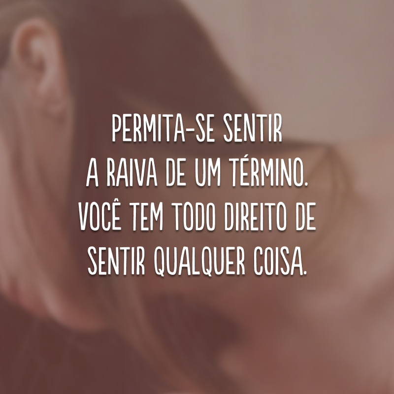 Permita-se sentir a raiva de um término. Você tem todo direito de sentir qualquer coisa.
