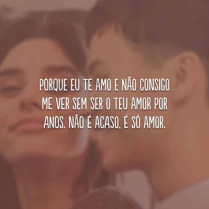 Porque eu te amo e não consigo me ver sem ser o teu amor por anos. Não é acaso, é só amor.