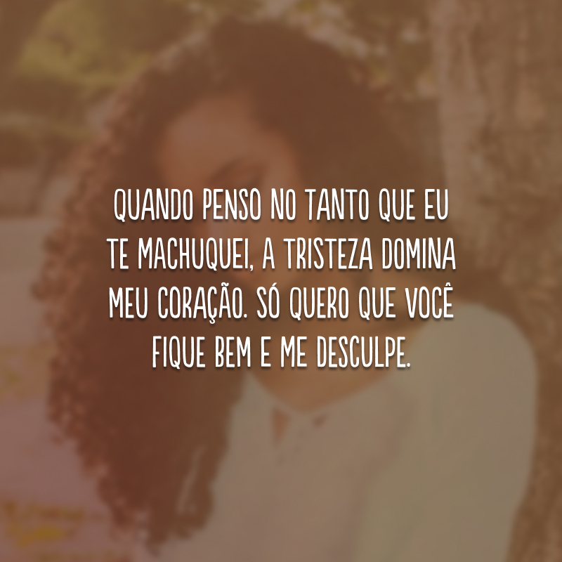 Quando penso no tanto que eu te machuquei, a tristeza domina meu coração. Só quero que você fique bem e me desculpe.
