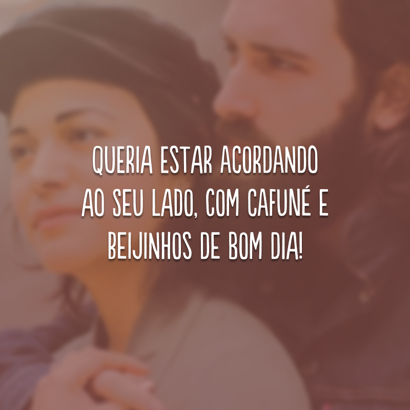 Queria estar acordando ao seu lado, com cafuné e beijinhos de bom dia!