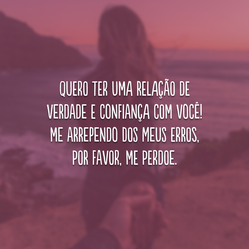 Quero ter uma relação de verdade e confiança com você! Me arrependo dos meus erros, por favor, me perdoe.
