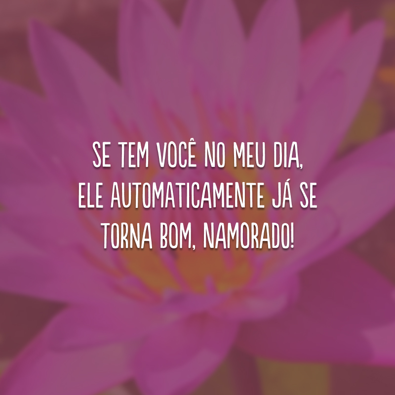 Se tem você no meu dia, ele automaticamente já se torna bom, namorado!