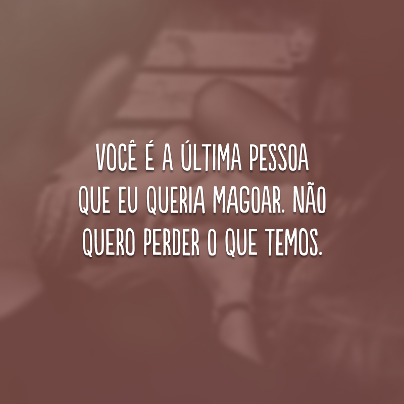 Você é a última pessoa que eu queria magoar. Não quero perder o que temos.