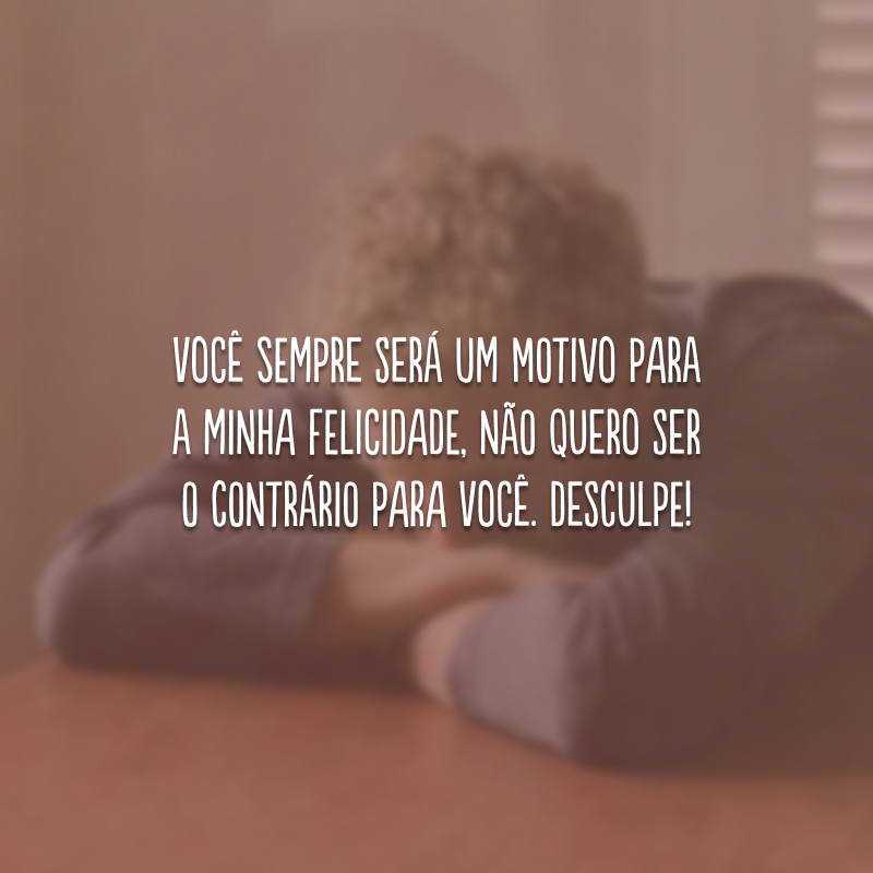 Você sempre será um motivo para a minha felicidade, não quero ser o contrário para você. Desculpe!