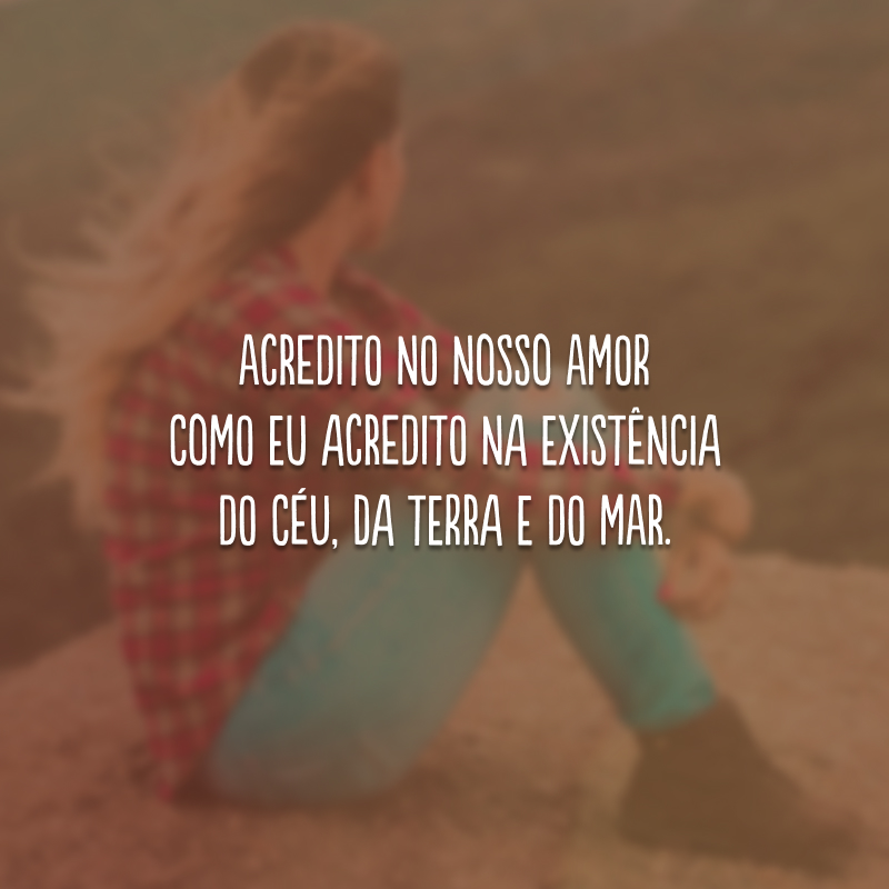 Acredito no nosso amor como eu acredito na existência do céu, da terra e do mar. 
