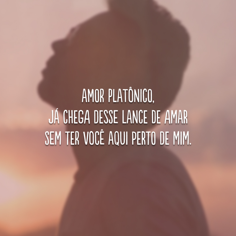 Amor platônico, já chega desse lance de amar sem ter você aqui perto de mim.