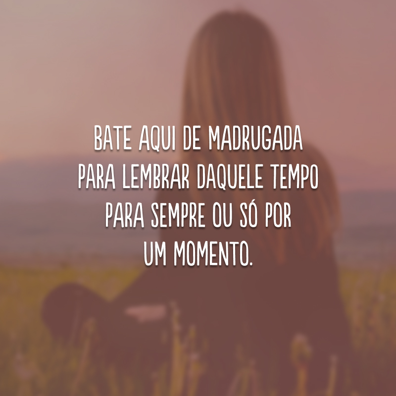 Bate aqui de madrugada para lembrar daquele tempo para sempre ou só por um momento.